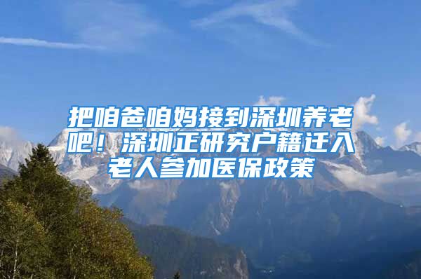 把咱爸咱媽接到深圳養(yǎng)老吧！深圳正研究戶籍遷入老人參加醫(yī)保政策