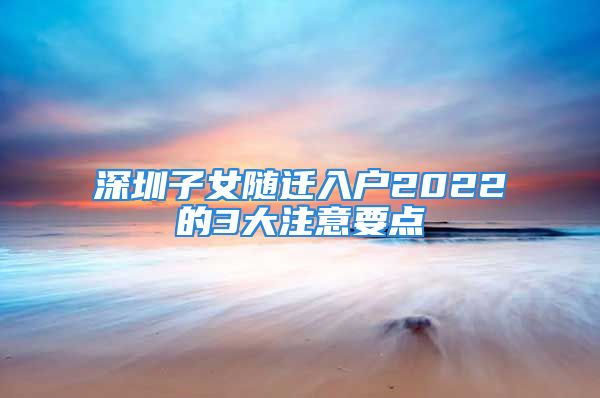 深圳子女隨遷入戶2022的3大注意要點(diǎn)