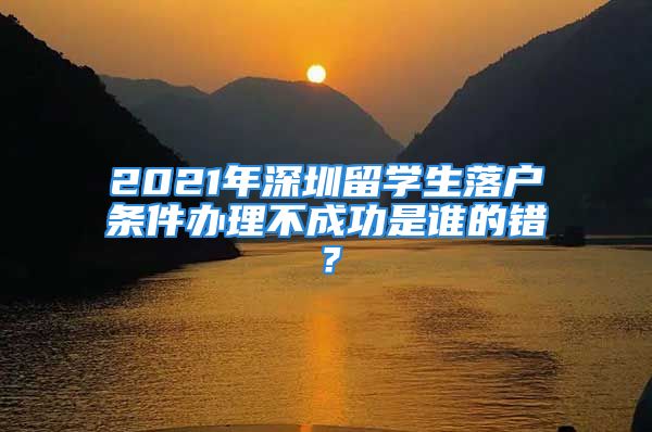 2021年深圳留學(xué)生落戶條件辦理不成功是誰的錯？