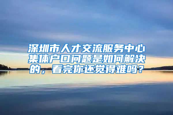 深圳市人才交流服務(wù)中心集體戶口問題是如何解決的，看完你還覺得難嗎？