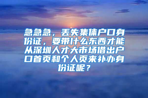 急急急，丟失集體戶口身份證，要帶什么東西才能從深圳人才大市場借出戶口首頁和個人頁來補辦身份證呢？