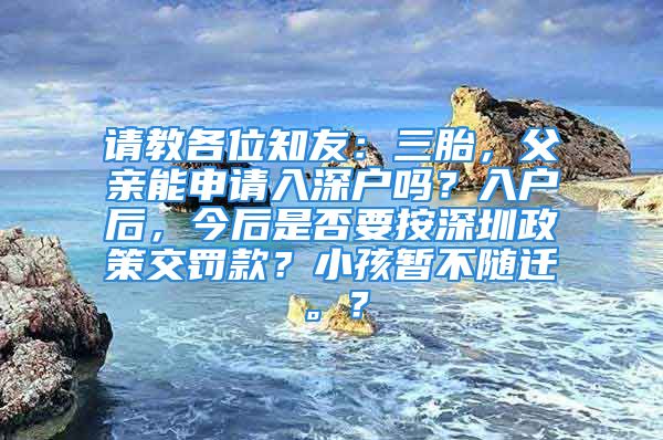 請(qǐng)教各位知友：三胎，父親能申請(qǐng)入深戶嗎？入戶后，今后是否要按深圳政策交罰款？小孩暫不隨遷。？