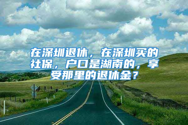 在深圳退休，在深圳買的社保，戶口是湖南的，享受那里的退休金？