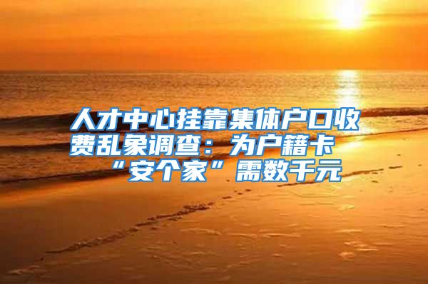 人才中心掛靠集體戶口收費(fèi)亂象調(diào)查：為戶籍卡“安個(gè)家”需數(shù)千元