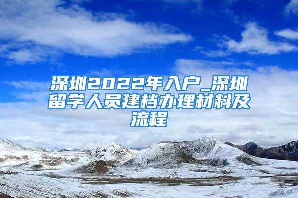 深圳2022年入戶_深圳留學人員建檔辦理材料及流程