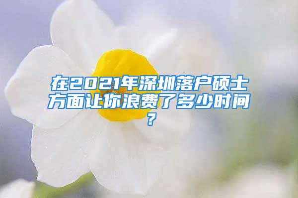 在2021年深圳落戶碩士方面讓你浪費了多少時間？