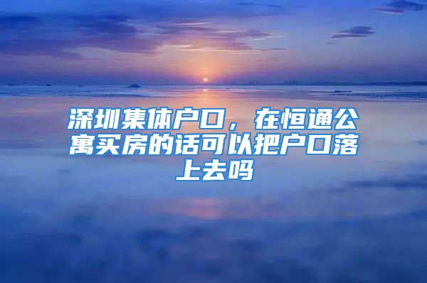 深圳集體戶口，在恒通公寓買房的話可以把戶口落上去嗎