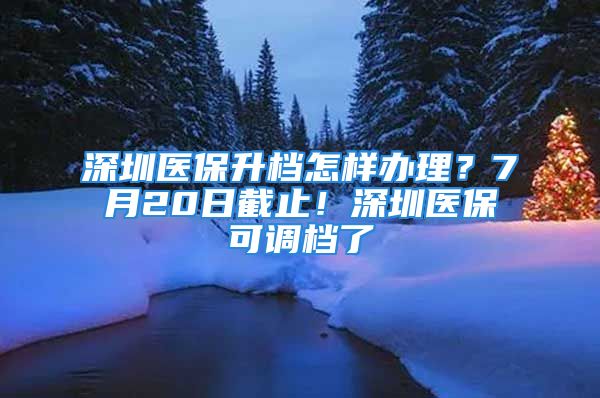 深圳醫(yī)保升檔怎樣辦理？7月20日截止！深圳醫(yī)保可調(diào)檔了