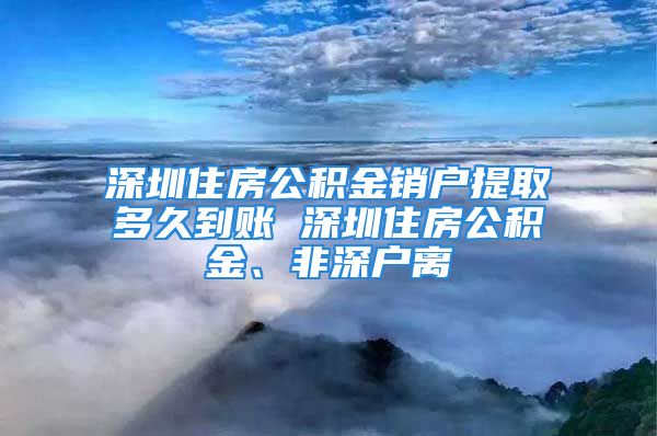 深圳住房公積金銷戶提取多久到賬 深圳住房公積金、非深戶離