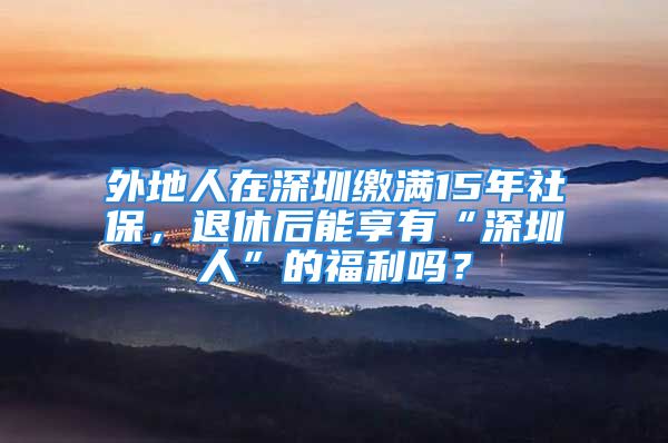 外地人在深圳繳滿15年社保，退休后能享有“深圳人”的福利嗎？