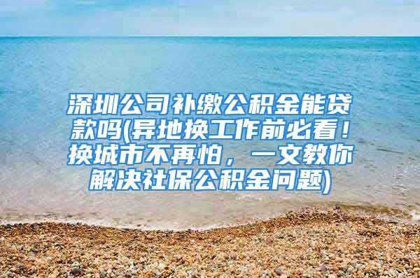 深圳公司補繳公積金能貸款嗎(異地換工作前必看！換城市不再怕，一文教你解決社保公積金問題)