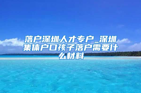 落戶深圳人才專戶_深圳集體戶口孩子落戶需要什么材料