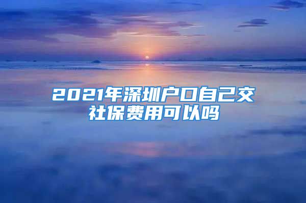 2021年深圳戶口自己交社保費用可以嗎