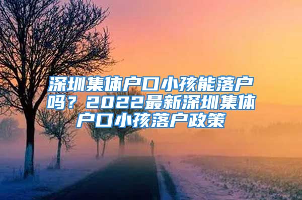 深圳集體戶口小孩能落戶嗎？2022最新深圳集體戶口小孩落戶政策