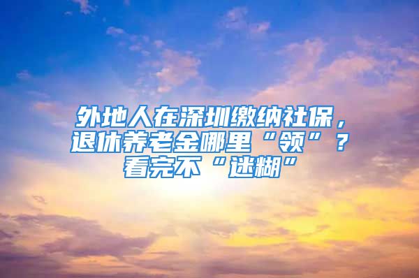 外地人在深圳繳納社保，退休養(yǎng)老金哪里“領(lǐng)”？看完不“迷糊”