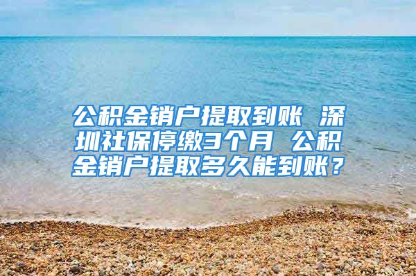 公積金銷戶提取到賬 深圳社保停繳3個月 公積金銷戶提取多久能到賬？