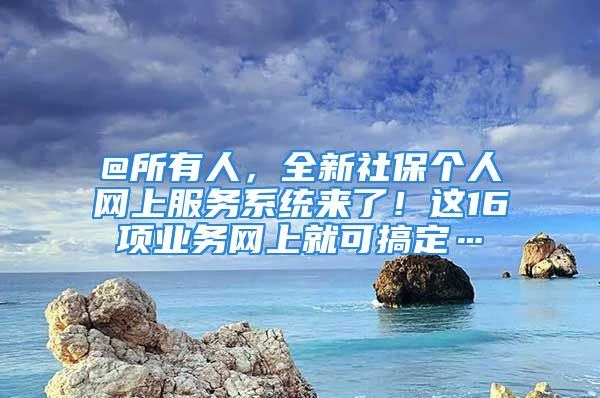 @所有人，全新社保個(gè)人網(wǎng)上服務(wù)系統(tǒng)來(lái)了！這16項(xiàng)業(yè)務(wù)網(wǎng)上就可搞定…