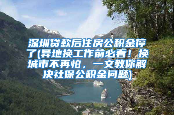 深圳貸款后住房公積金停了(異地換工作前必看！換城市不再怕，一文教你解決社保公積金問題)