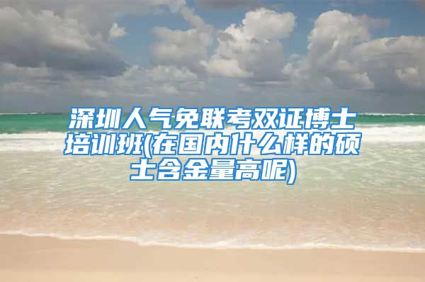 深圳人氣免聯(lián)考雙證博士培訓(xùn)班(在國(guó)內(nèi)什么樣的碩士含金量高呢)