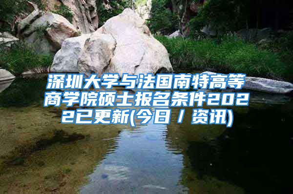 深圳大學(xué)與法國南特高等商學(xué)院碩士報(bào)名條件2022已更新(今日／資訊)