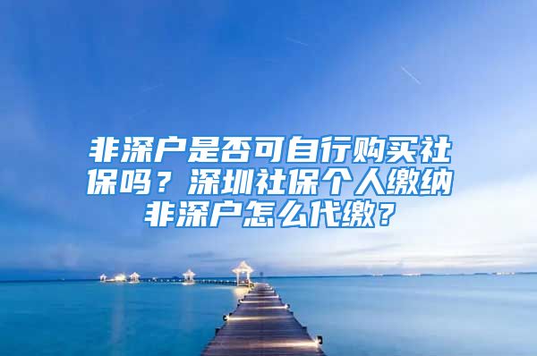 非深戶是否可自行購買社保嗎？深圳社保個(gè)人繳納非深戶怎么代繳？