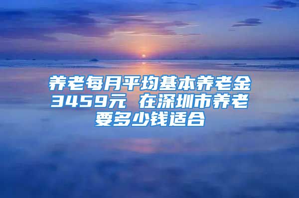 養(yǎng)老每月平均基本養(yǎng)老金3459元 在深圳市養(yǎng)老要多少錢(qián)適合