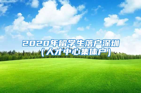 2020年留學(xué)生落戶深圳（人才中心集體戶）