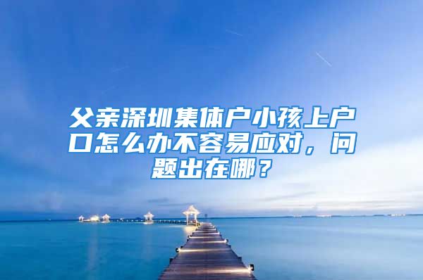 父親深圳集體戶小孩上戶口怎么辦不容易應(yīng)對，問題出在哪？