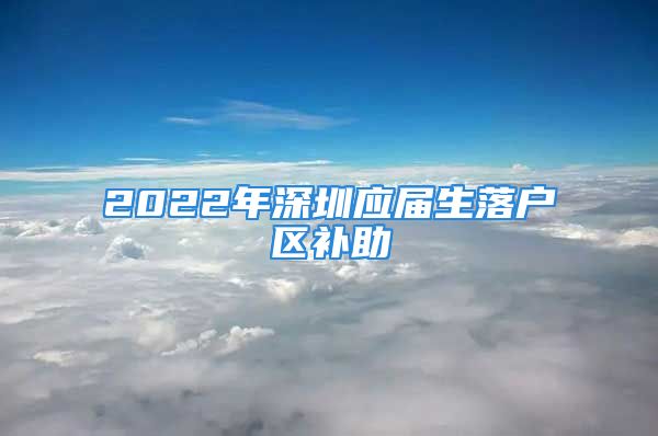 2022年深圳應(yīng)屆生落戶區(qū)補(bǔ)助