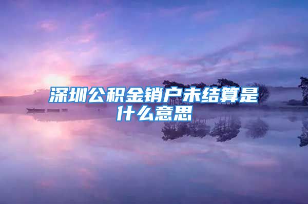 深圳公積金銷戶未結(jié)算是什么意思