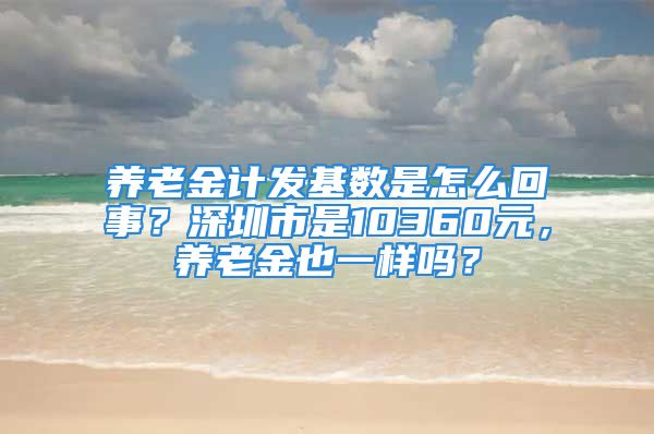 養(yǎng)老金計(jì)發(fā)基數(shù)是怎么回事？深圳市是10360元，養(yǎng)老金也一樣嗎？