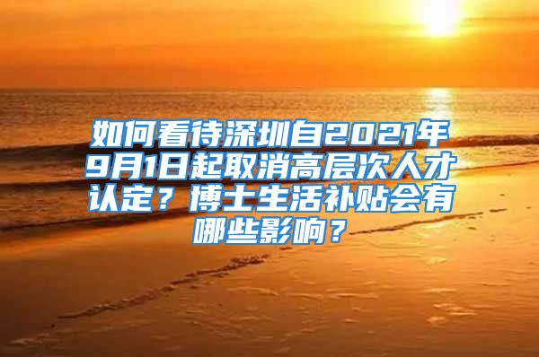 如何看待深圳自2021年9月1日起取消高層次人才認(rèn)定？博士生活補(bǔ)貼會(huì)有哪些影響？