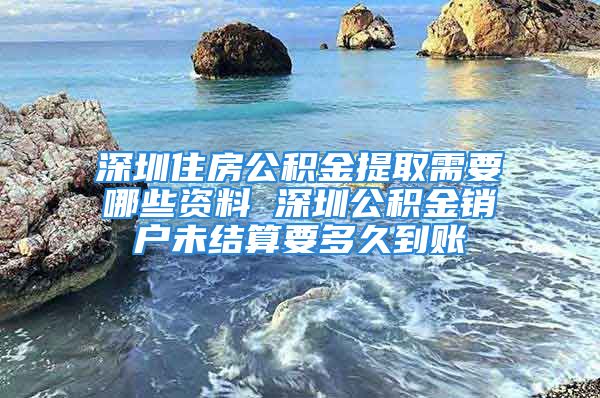 深圳住房公積金提取需要哪些資料 深圳公積金銷戶未結算要多久到賬