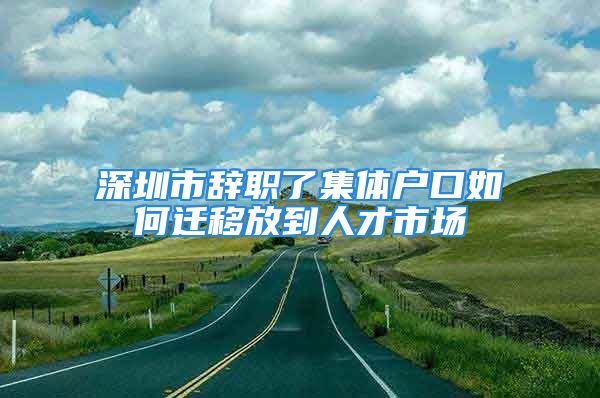 深圳市辭職了集體戶口如何遷移放到人才市場