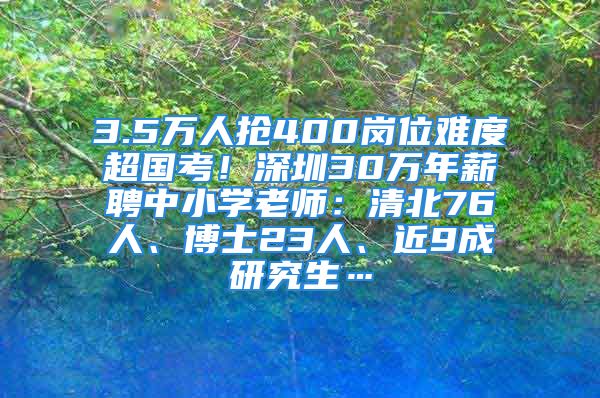 3.5萬人搶400崗位難度超國考！深圳30萬年薪聘中小學老師：清北76人、博士23人、近9成研究生…