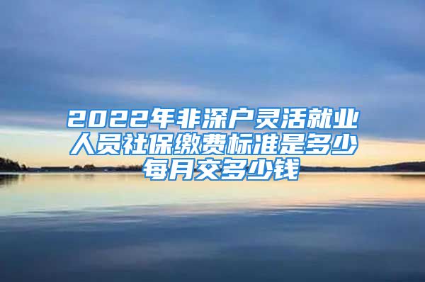 2022年非深戶靈活就業(yè)人員社保繳費標準是多少 每月交多少錢