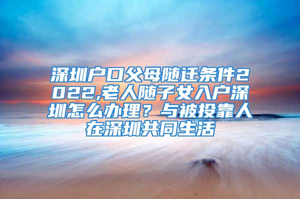 深圳戶口父母隨遷條件2022,老人隨子女入戶深圳怎么辦理？與被投靠人在深圳共同生活