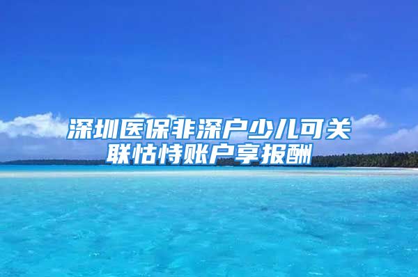 深圳醫(yī)保非深戶(hù)少兒可關(guān)聯(lián)怙恃賬戶(hù)享報(bào)酬