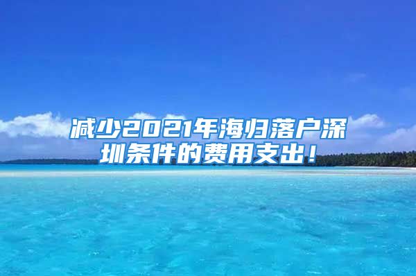 減少2021年海歸落戶深圳條件的費(fèi)用支出！