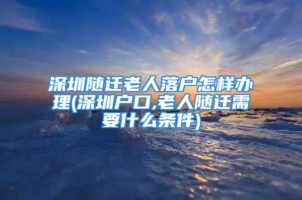 深圳隨遷老人落戶怎樣辦理(深圳戶口,老人隨遷需要什么條件)