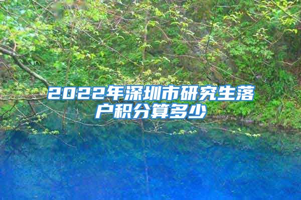 2022年深圳市研究生落戶(hù)積分算多少