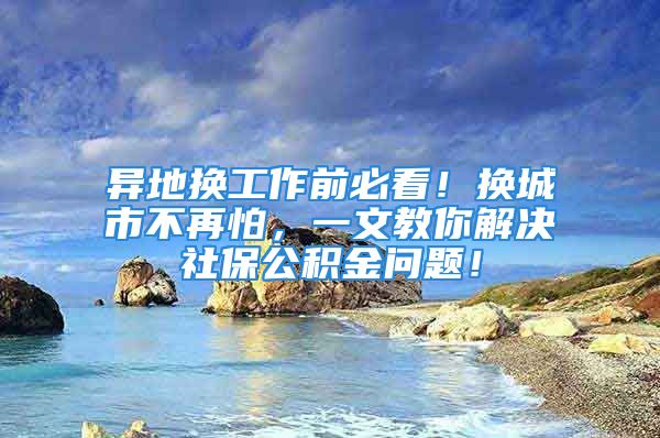 異地?fù)Q工作前必看！換城市不再怕，一文教你解決社保公積金問題！