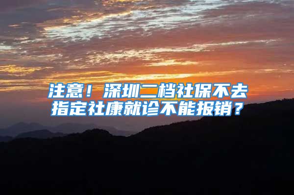 注意！深圳二檔社保不去指定社康就診不能報(bào)銷？