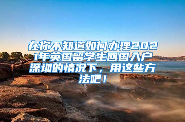 在你不知道如何辦理2021年英國留學(xué)生回國入戶深圳的情況下，用這些方法吧！