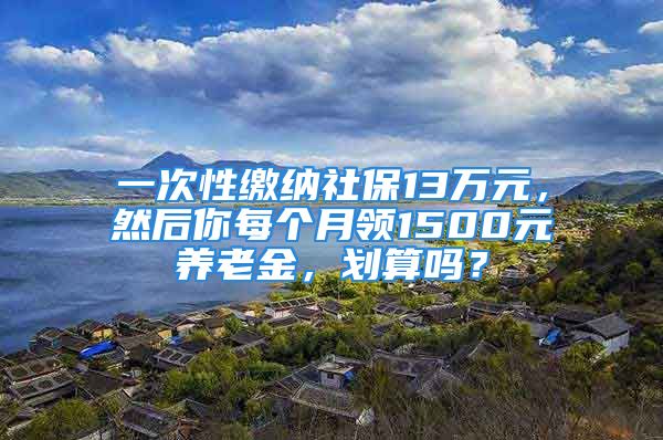 一次性繳納社保13萬元，然后你每個月領(lǐng)1500元養(yǎng)老金，劃算嗎？