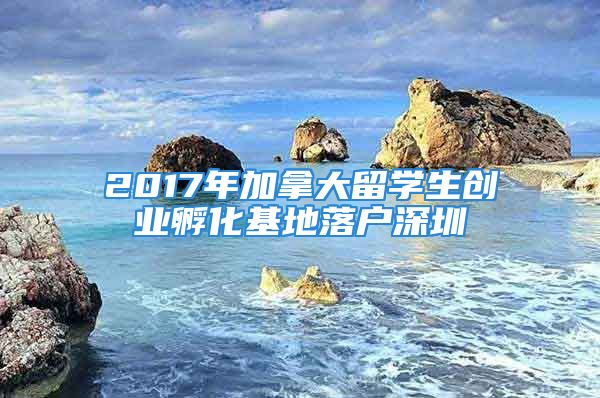 2017年加拿大留學(xué)生創(chuàng)業(yè)孵化基地落戶深圳