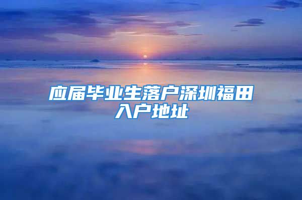 應(yīng)屆畢業(yè)生落戶深圳福田入戶地址