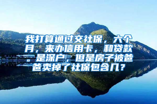 我打算通過交社保，六個(gè)月，來辦信用卡，和貸款。是深戶，但是房子被爸爸賣掉了社保包含幾？