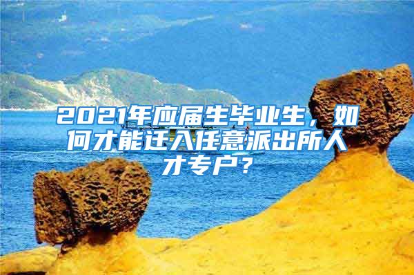 2021年應(yīng)屆生畢業(yè)生，如何才能遷入任意派出所人才專戶？