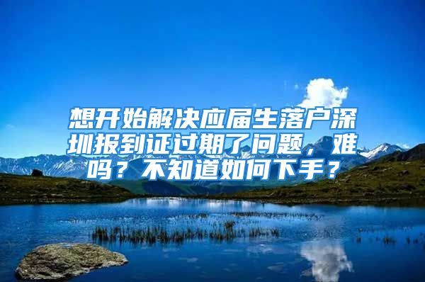 想開始解決應(yīng)屆生落戶深圳報(bào)到證過期了問題，難嗎？不知道如何下手？